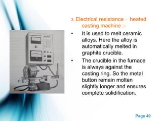 Page 49
3. Electrical resistance - heated
casting machine :-
• It is used to melt ceramic
alloys. Here the alloy is
automatically melted in
graphite crucible.
• The crucible in the furnace
is always against the
casting ring. So the metal
button remain molten
slightly longer and ensures
complete solidification.
 