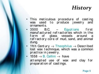 Page 5
History
• This met iculous procedure of cast ing
was used t o produce j ewelry and
ornament s.
• 3500 B.C. – Egypt ians f irst
manuf act ured ref ract ories which in t he
f orm of glass vessels around a
ref ract ory core of mud, sand, and animal
dung.
• 11t h Cent ury → Theophilus → Described
lost wax t echnique, which was a common
pract ice in j ewelry.
• 1558 → B. Cellini → have
at t empt ed use of wax and clay f or
preparat ion of cast ings.
 