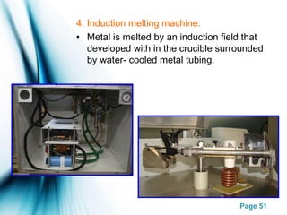 Page 51
4. Induction melting machine:
• Metal is melted by an induction field that
developed with in the crucible surrounded
by water- cooled metal tubing.
 
