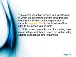 Page 52
• The electric induction furnace is a transformer
in which an alternating current flows through
the primary winding coil and generates a
variable magnetic field in the location of the
alloy to be melted in a crucible
• It is more commonly used for melting base
metal alloys not been used for noble alloy
casting as much as other machines
 