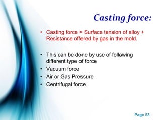 Page 53
Casting force:
• Casting force > Surface tension of alloy +
Resistance offered by gas in the mold.
• This can be done by use of following
different type of force
• Vacuum force
• Air or Gas Pressure
• Centrifugal force
 