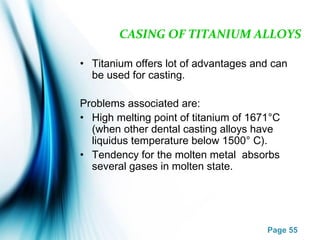 Page 55
CASING OF TITANIUM ALLOYS
• Titanium offers lot of advantages and can
be used for casting.
Problems associated are:
• High melting point of titanium of 1671°C
(when other dental casting alloys have
liquidus temperature below 1500° C).
• Tendency for the molten metal absorbs
several gases in molten state.
 