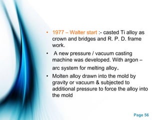 Page 56
• 1977 – Walter start :- casted Ti alloy as
crown and bridges and R. P. D. frame
work.
• A new pressure / vacuum casting
machine was developed. With argon –
arc system for melting alloy.
• Molten alloy drawn into the mold by
gravity or vacuum & subjected to
additional pressure to force the alloy into
the mold
 