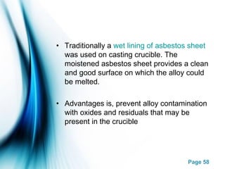 Page 58
• Traditionally a wet lining of asbestos sheet
was used on casting crucible. The
moistened asbestos sheet provides a clean
and good surface on which the alloy could
be melted.
• Advantages is, prevent alloy contamination
with oxides and residuals that may be
present in the crucible
 
