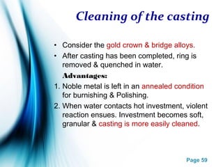 Page 59
Cleaning of the casting
• Consider the gold crown & bridge alloys.
• After casting has been completed, ring is
removed & quenched in water.
Advantages:
1. Noble metal is left in an annealed condition
for burnishing & Polishing.
2. When water contacts hot investment, violent
reaction ensues. Investment becomes soft,
granular & casting is more easily cleaned.
 