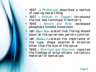 Page 6
• 1897 → Phillibrook described a met hod
of cast ing met al f illing
• 1907 – William. H .Taggart int roduced
t he lost wax t echnique in dent ist ry.
• 1949 – Moore and Walt developed
phosphat e bonded invest ment .
• 1959 -Asgar& Peyton st at ed t hat f laring should
occur at t he sprue/ wax pat t ern j unct ion
• 1959 - Strickland et alst at ed t he import ance of
t he t ype, shape locat ion & direct ion
ot her t han t he size of t he sprue
• 1959 - Morrison and Warmick report ed
t he f indings of et hyl silicat e ref ract ory
mat erial f or dent al use.
 
