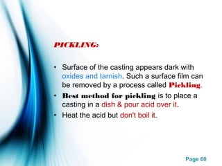 Page 60
PICKLING:
• Surface of the casting appears dark with
oxides and tarnish. Such a surface film can
be removed by a process called Pickling.
• Best method for pickling is to place a
casting in a dish & pour acid over it.
• Heat the acid but don't boil it.
 