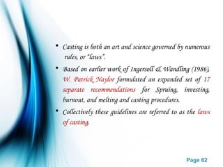Page 62
• Casting is both an art and science governed by numerous
rules, or “laws”.
• Based on earlier work of Ingersoll & Wandling (1986),
W. Patrick Naylor formulated an expanded set of 17
separate recommendations for Spruing, investing,
burnout, and melting and casting procedures.
• Collectively these guidelines are referred to as the laws
of casting.
 