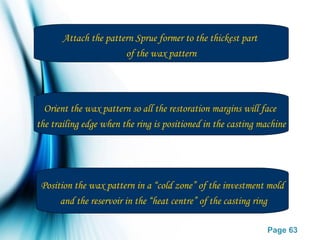 Page 63
Attach the pattern Sprue former to the thickest part
of the wax pattern
Orient the wax pattern so all the restoration margins will face
the trailing edge when the ring is positioned in the casting machine
Position the wax pattern in a “cold zone” of the investment mold
and the reservoir in the “heat centre” of the casting ring
 