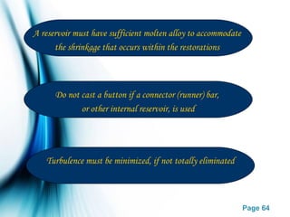 Page 64
A reservoir must have sufficient molten alloy to accommodate
the shrinkage that occurs within the restorations
Do not cast a button if a connector (runner) bar,
or other internal reservoir, is used
Turbulence must be minimized, if not totally eliminated
 