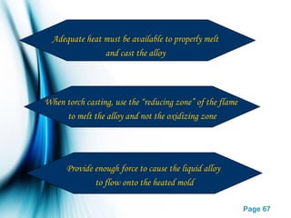 Page 67
When torch casting, use the “reducing zone” of the flame
to melt the alloy and not the oxidizing zone
Provide enough force to cause the liquid alloy
to flow onto the heated mold
Adequate heat must be available to properly melt
and cast the alloy
 
