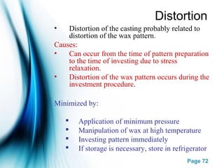 Page 72
Distortion
• Distortion of the casting probably related to
distortion of the wax pattern.
Causes:
• Can occur from the time of pattern preparation
to the time of investing due to stress
relaxation.
• Distortion of the wax pattern occurs during the
investment procedure.
Minimized by:
 Application of minimum pressure
 Manipulation of wax at high temperature
 Investing pattern immediately
 If storage is necessary, store in refrigerator
 