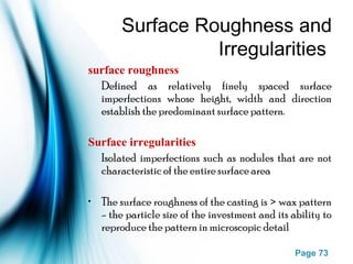 Page 73
Surface Roughness and
Irregularities
surface roughness
Defined as relatively finely spaced surface
imperfections whose height, width and direction
establish the predominant surface pattern.
Surface irregularities
Isolated imperfections such as nodules that are not
characteristic of the entire surface area
• The surface roughness of the casting is > wax pattern
- the particle size of the investment and its ability to
reproduce the pattern in microscopic detail
 
