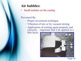 Page 74
Air bubbles:
• Small nodules on the casting
Prevented By:
– Proper investment technique
– Vibration of mix or by vacuum mixing
– Application of wetting agent properly and
correctly – important that it be applied in a
thin layer.
 