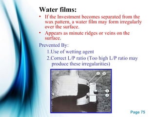 Page 75
Water films:
• If the Investment becomes separated from the
wax pattern, a water film may form irregularly
over the surface.
• Appears as minute ridges or veins on the
surface.
Prevented By:
1.Use of wetting agent
2.Correct L/P ratio (Too high L/P ratio may
produce these irregularities)
 