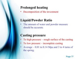 Page 77
Prolonged heating
• Decomposition of the investment
Liquid/Powder Ratio
• The amount of water and powder measure
should be accurate.
Casting pressure
• To high pressure – rough surface of the casting
• To low pressure – incomplete casting
• Average – 0.01 to 0.14 Mpa and 3 to 4 turns of
the spring.
 