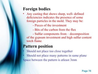 Page 78
Foreign bodies
• Any casting that shows sharp, well- defined
deficiencies indicates the presence of some
foreign particles in the mold. They may be:
- Pieces of the investment
- Bits of the carbon from the flux
- Sulfur components from – decomposition
of the gypsum investment and high sulfur content
torch flame.
Pattern position
• Should not place too close together
• Should not place many patterns in same plane
Space between the pattern is atleast 3mm
 