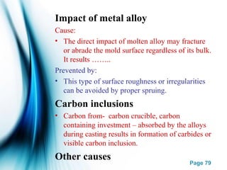 Page 79
Impact of metal alloy
Cause:
• The direct impact of molten alloy may fracture
or abrade the mold surface regardless of its bulk.
It results ……..
Prevented by:
• This type of surface roughness or irregularities
can be avoided by proper spruing.
Carbon inclusions
• Carbon from- carbon crucible, carbon
containing investment – absorbed by the alloys
during casting results in formation of carbides or
visible carbon inclusion.
Other causes
 