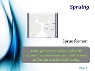 Page 8
Spruing
Sprue former:
A wax, plastic or metal used to form the
channel or channels which allows molten metal
to flow into a mold to make casting.
 