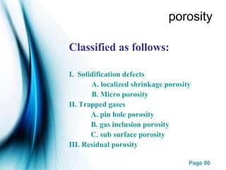 Page 80
porosity
Classified as follows:
I. Solidification defects
A. localized shrinkage porosity
B. Micro porosity
II. Trapped gases
A. pin hole porosity
B. gas inclusion porosity
C. sub surface porosity
III. Residual porosity
 