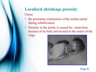 Page 81
Localized shrinkage porosity
Cause:
• By premature termination of the molten metal
during solidification.
• Porosity in the pontic is caused by- retain heat
because of its bulk and located in the center of the
rings.
 