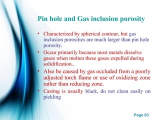 Page 83
Pin hole and Gas inclusion porosity
• Characterized by spherical contour, but gas
inclusion porosities are much larger than pin hole
porosity.
• Occur primarily because most metals dissolve
gases when molten these gases expelled during
solidification..
• Also be caused by gas occluded from a poorly
adjusted torch flame or use of oxidizing zone
rather than reducing zone.
• Casting is usually black, do not clean easily on
pickling
 