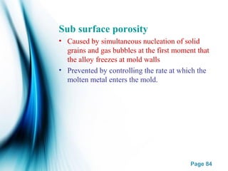 Page 84
Sub surface porosity
• Caused by simultaneous nucleation of solid
grains and gas bubbles at the first moment that
the alloy freezes at mold walls
• Prevented by controlling the rate at which the
molten metal enters the mold.
 