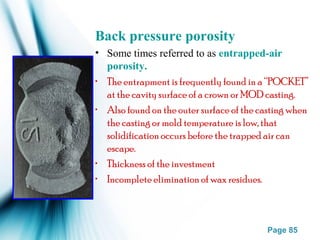 Page 85
Back pressure porosity
• Some times referred to as entrapped-air
porosity.
• The entrapment is frequently found in a “POCKET”
at the cavity surface of a crown or MOD casting.
• Also found on the outer surface of the casting when
the casting or mold temperature is low, that
solidification occurs before the trapped air can
escape.
• Thickness of the investment
• Incomplete elimination of wax residues.
 