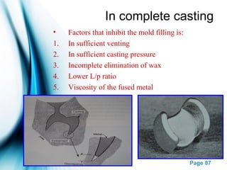 Page 87
In complete casting
• Factors that inhibit the mold filling is:
1. In sufficient venting
2. In sufficient casting pressure
3. Incomplete elimination of wax
4. Lower L/p ratio
5. Viscosity of the fused metal
 
