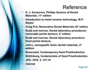 Page 90
Reference
• K. J. Anusavice, Phillips Science of Dental
Materials, 11th
edition
• Introduction to metal ceramic technology, W.P.
Naylor
• Craig R.G, Restorative Dental Materials;10th
edition
• Rudd and morrow, Dental laboratory procedures-
removable partial denture, 2nd
edition
• Rudd and morrow, Dental laboratory procedure-
fixed partial denture,
• John j. manappallil, basic dental materials, 2nd
edition
• Rosensteil, Contemporary fixed Prosthodontics
• Shillinburg, fundamentals of fixed Prosthodontics
• JPD- 1978; 3, 137-14
• internet
 