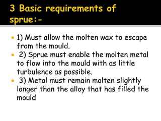  1) Must allow the molten wax to escape
from the mould.
 2) Sprue must enable the molten metal
to flow into the mould with as little
turbulence as possible.
 3) Metal must remain molten slightly
longer than the alloy that has filled the
mould
 