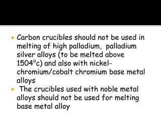  Carbon crucibles should not be used in
melting of high palladium, palladium
silver alloys (to be melted above
1504⁰c) and also with nickel-
chromium/cobalt chromium base metal
alloys
 The crucibles used with noble metal
alloys should not be used for melting
base metal alloy
 