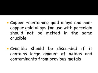  Copper –containing gold alloys and non-
copper gold alloys for use with porcelain
should not be melted in the same
crucible
 Crucible should be discarded if it
contains large amount of oxides and
contaminants from previous metals
 