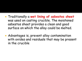 Traditionally a wet lining of asbestos sheet
was used on casting crucible. The moistened
asbestos sheet provides a clean and good
surface on which the alloy could be melted.
 Advantages is, prevent alloy contamination
with oxides and residuals that may be present
in the crucible
 