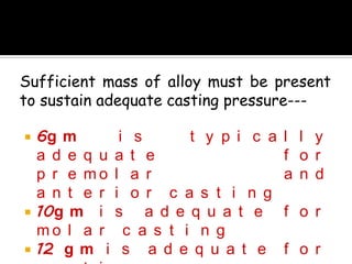 Sufficient mass of alloy must be present
to sustain adequate casting pressure---
 6g m i s t y p i c a l l y
a d e q u a t e f o r
p r e m o l a r a n d
a n t e r i o r c a s t i n g
 10g m i s a d e q u a t e f o r
m o l a r c a s t i n g
 12 g m i s a d e q u a t e f o r
 