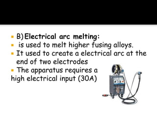  B) Electrical arc melting:
 is used to melt higher fusing alloys.
 It used to create a electrical arc at the
end of two electrodes
 The apparatus requires a
high electrical input (30A)
 