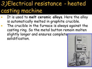  It is used to melt ceramic alloys. Here the alloy
is automatically melted in graphite crucible.
 The crucible in the furnace is always against the
casting ring. So the metal button remain molten
slightly longer and ensures complete
solidification.
3)Electrical resistance - heated
casting machine
 