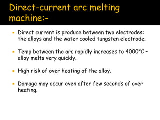  Direct current is produce between two electrodes:
the alloys and the water cooled tungsten electrode.
 Temp between the arc rapidly increases to 4000°C –
alloy melts very quickly.
 High risk of over heating of the alloy.
 Damage may occur even after few seconds of over
heating.
Direct-current arc melting
machine:-
 