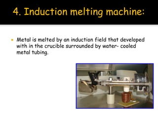 Metal is melted by an induction field that developed
with in the crucible surrounded by water- cooled
metal tubing.
4. Induction melting machine:
 
