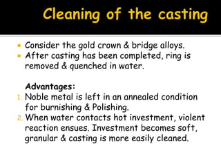  Consider the gold crown & bridge alloys.
 After casting has been completed, ring is
removed & quenched in water.
Advantages:
1. Noble metal is left in an annealed condition
for burnishing & Polishing.
2. When water contacts hot investment, violent
reaction ensues. Investment becomes soft,
granular & casting is more easily cleaned.
 