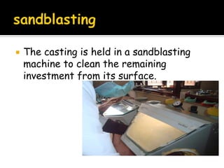  The casting is held in a sandblasting
machine to clean the remaining
investment from its surface.
 