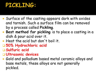  Surface of the casting appears dark with oxides
and tarnish. Such a surface film can be removed
by a process called Pickling.
 Best method for pickling is to place a casting in a
dish & pour acid over it.
 Heat the acid but don't boil it.
 50% Hydrochloric acid
 Sulfuric acid
 Ultrasonic devices
 Gold and palladium based metal ceramic alloys and
base metals, these alloys are not generally
pickled.
 