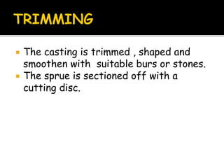  The casting is trimmed , shaped and
smoothen with suitable burs or stones.
 The sprue is sectioned off with a
cutting disc.
 