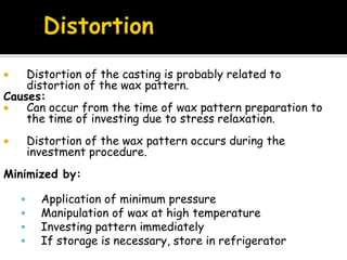  Distortion of the casting is probably related to
distortion of the wax pattern.
Causes:
 Can occur from the time of wax pattern preparation to
the time of investing due to stress relaxation.
 Distortion of the wax pattern occurs during the
investment procedure.
Minimized by:
 Application of minimum pressure
 Manipulation of wax at high temperature
 Investing pattern immediately
 If storage is necessary, store in refrigerator
 
