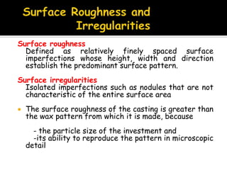 Surface roughness
Defined as relatively finely spaced surface
imperfections whose height, width and direction
establish the predominant surface pattern.
Surface irregularities
Isolated imperfections such as nodules that are not
characteristic of the entire surface area
 The surface roughness of the casting is greater than
the wax pattern from which it is made, because
- the particle size of the investment and
-its ability to reproduce the pattern in microscopic
detail
 