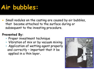  Small nodules on the casting are caused by air bubbles,
that become attached to the surface during or
subsequent to the investing procedure.
Prevented By:
 Proper investment technique
 Vibration of mix or by vacuum mixing
 Application of wetting agent properly
and correctly – important that it be
applied in a thin layer.
Air bubbles:
 