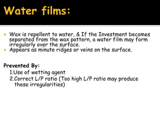 Water films:
 Wax is repellent to water, & If the Investment becomes
separated from the wax pattern, a water film may form
irregularly over the surface.
 Appears as minute ridges or veins on the surface.
Prevented By:
1.Use of wetting agent
2.Correct L/P ratio (Too high L/P ratio may produce
these irregularities)
 