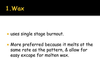  uses single stage burnout.
 More preferred because it melts at the
same rate as the pattern, & allow for
easy excape for molten wax.
 