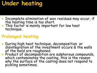 Under heating
 Incomplete elimination of wax residues may occur, if
the heating time is too short.
 This factor is mainly important for low heat
technique.
Prolonged heating
 During high heat technique, decomposition or
disintegration of the investment occurs & the walls
of the mold are roughened.
 Product of decomposition are sulphorous compounds,
which contaminates the casting, this is the reason
why the surface of the casting does not respond to
pickling sometimes.
 