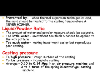  Prevented by- when thermal expansion technique is used,
the mold should be heated to the casting temperature &
NEVER HIGHER.
Liquid/Powder Ratio
 The amount of water and powder measure should be accurate.
 Too little water- investment too thick & cannot be applied to
the wax pattern
 Too much water- making investment easier but reproduces
poor casting.
Casting pressure
 To high pressure – rough surface of the casting
 To low pressure – incomplete casting
 Average – 0.10 to 0.14 Mpa in an air pressure machine and
- 3 to 4 turns of the spring in centrifugal casting
machine.
 